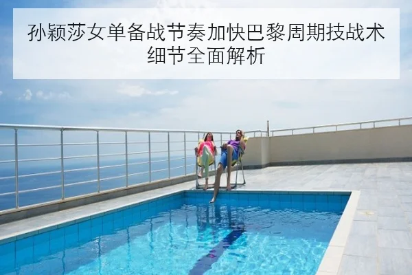 孙颖莎女单备战节奏加快巴黎周期技战术细节全面解析