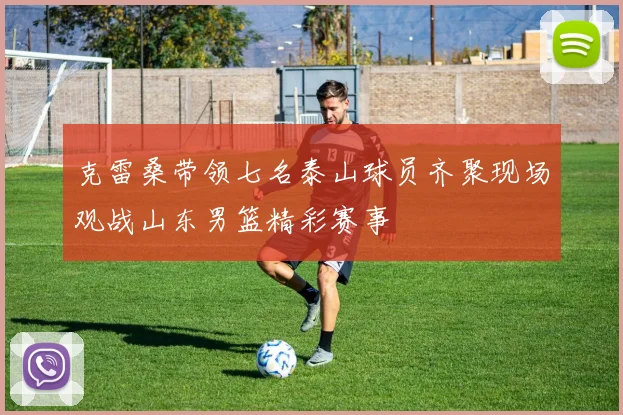克雷桑带领七名泰山球员齐聚现场观战山东男篮精彩赛事