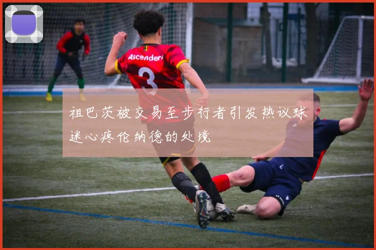 祖巴茨被交易至步行者引发热议球迷心疼伦纳德的处境