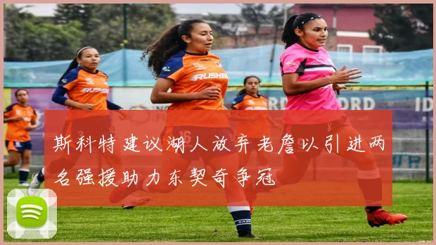 斯科特建议湖人放弃老詹以引进两名强援助力东契奇争冠