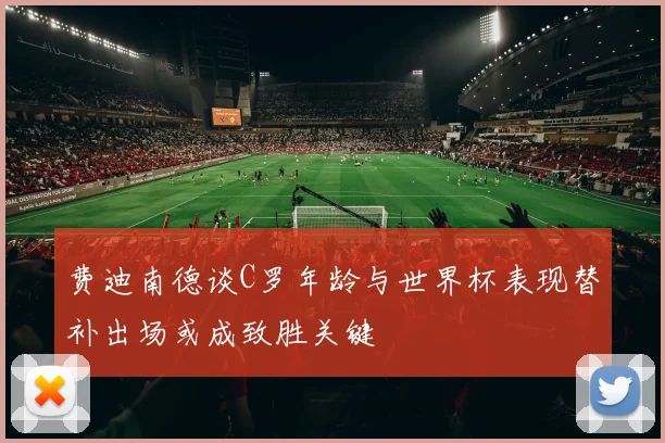 费迪南德谈C罗年龄与世界杯表现替补出场或成致胜关键