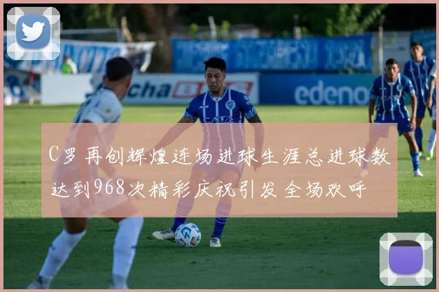 C罗再创辉煌连场进球生涯总进球数达到968次精彩庆祝引发全场欢呼