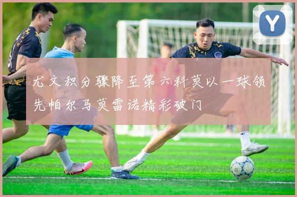 尤文积分骤降至第六科莫以一球领先帕尔马莫雷诺精彩破门