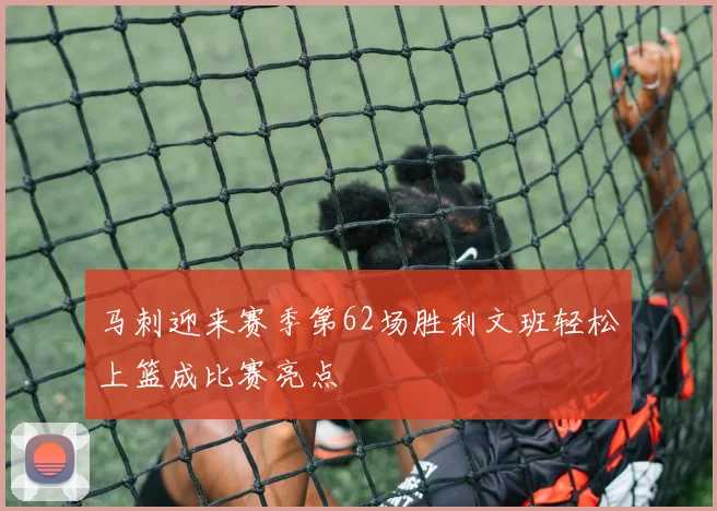 马刺迎来赛季第62场胜利文班轻松上篮成比赛亮点
