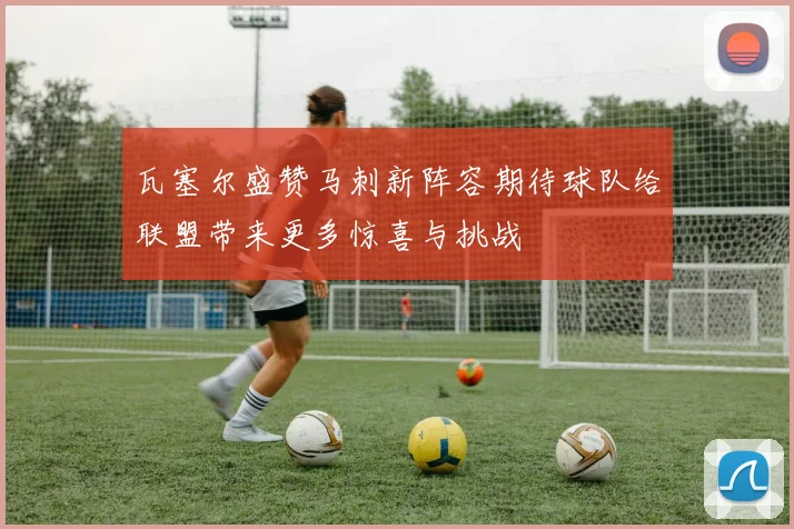 瓦塞尔盛赞马刺新阵容期待球队给联盟带来更多惊喜与挑战