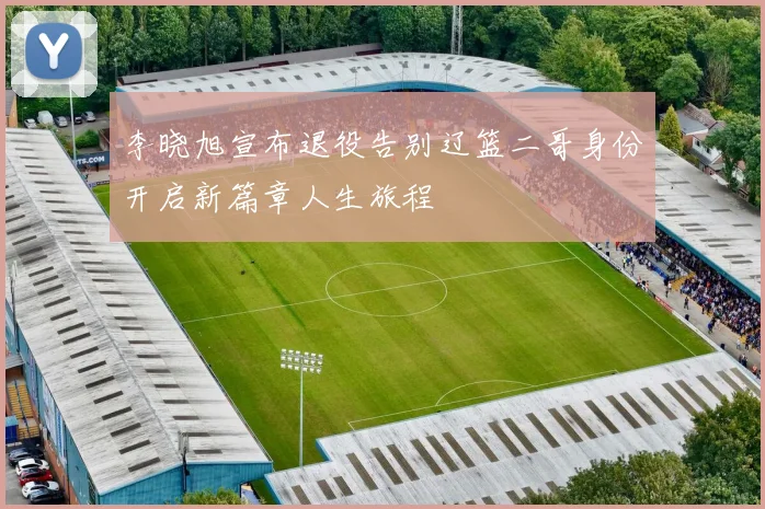 李晓旭宣布退役告别辽篮二哥身份开启新篇章人生旅程