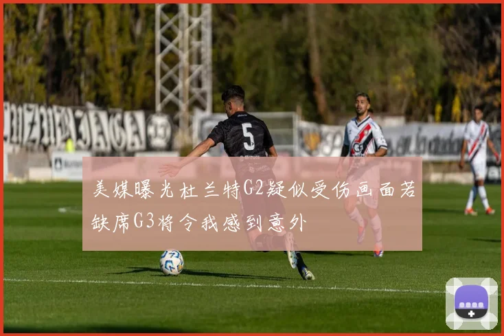 美媒曝光杜兰特G2疑似受伤画面若缺席G3将令我感到意外
