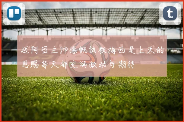 迈阿密主帅感慨执教梅西是上天的恩赐每天都充满激动与期待