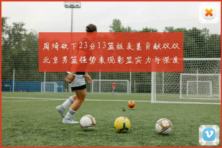 周琦砍下23分13篮板麦基贡献双双北京男篮强势表现彰显实力与深度