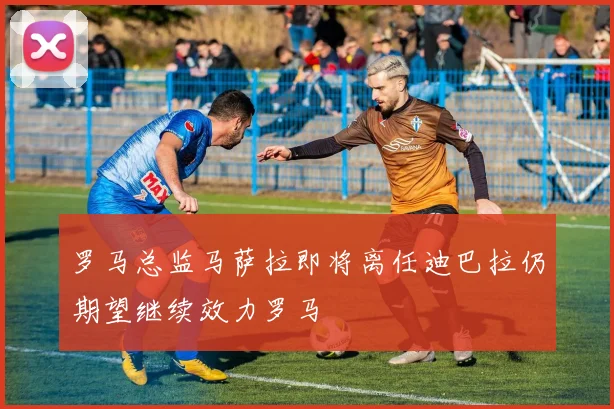 罗马总监马萨拉即将离任迪巴拉仍期望继续效力罗马