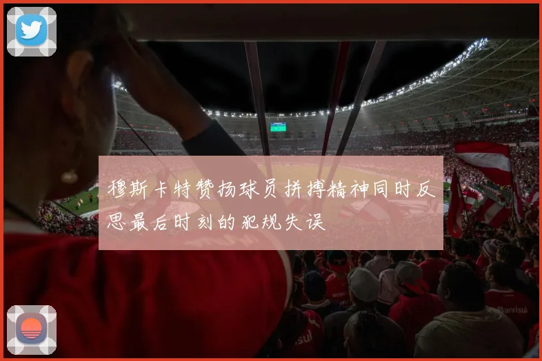 穆斯卡特赞扬球员拼搏精神同时反思最后时刻的犯规失误