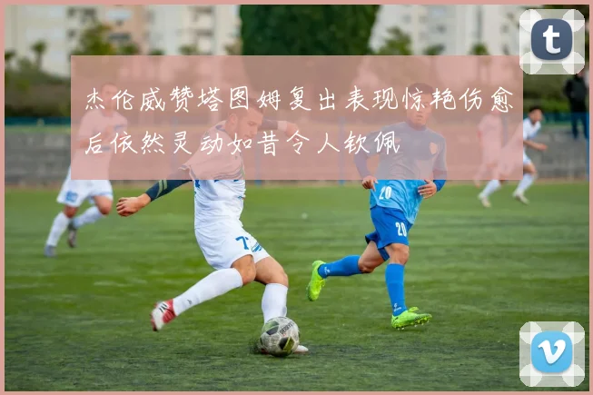 杰伦威赞塔图姆复出表现惊艳伤愈后依然灵动如昔令人钦佩