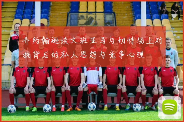乔约翰逊谈文班亚马与切特场上对抗背后的私人恩怨与竞争心理