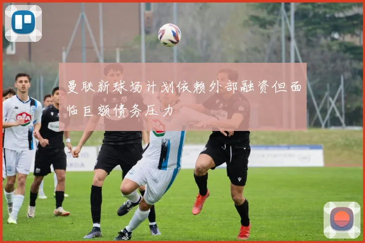 曼联新球场计划依赖外部融资但面临巨额债务压力