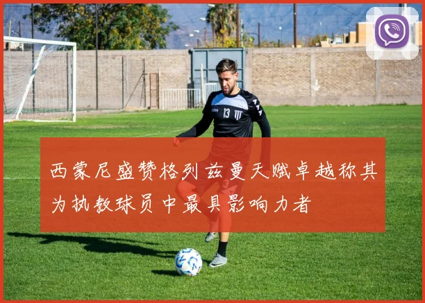 西蒙尼盛赞格列兹曼天赋卓越称其为执教球员中最具影响力者
