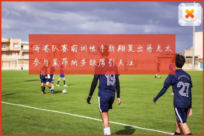 海港队赛前训练李新翔复出蒋光太参与莱昂纳多缺席引关注