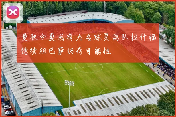 曼联今夏或有九名球员离队拉什福德续租巴萨仍存可能性