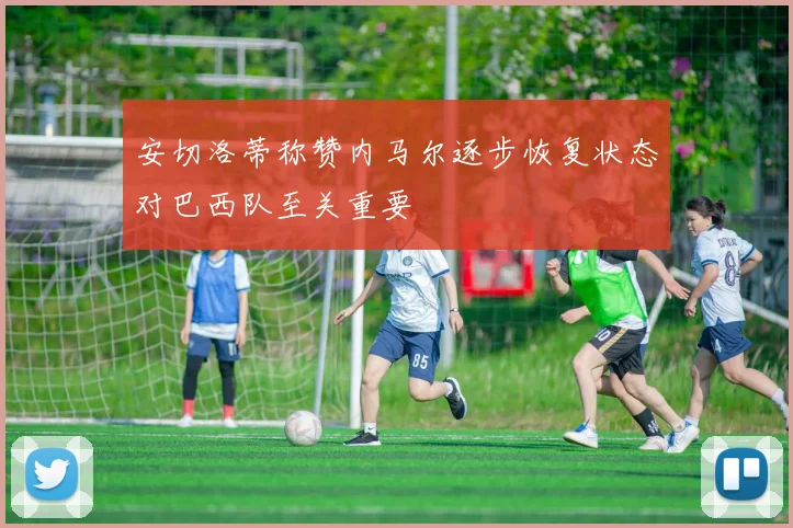 安切洛蒂称赞内马尔逐步恢复状态对巴西队至关重要