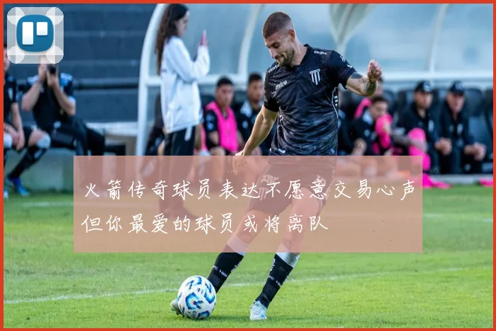 火箭传奇球员表达不愿意交易心声但你最爱的球员或将离队