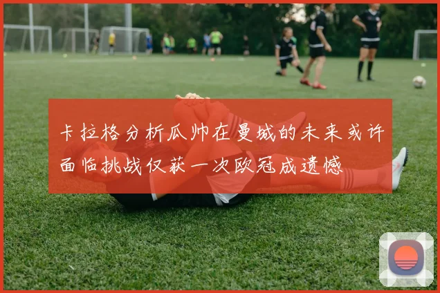 卡拉格分析瓜帅在曼城的未来或许面临挑战仅获一次欧冠成遗憾