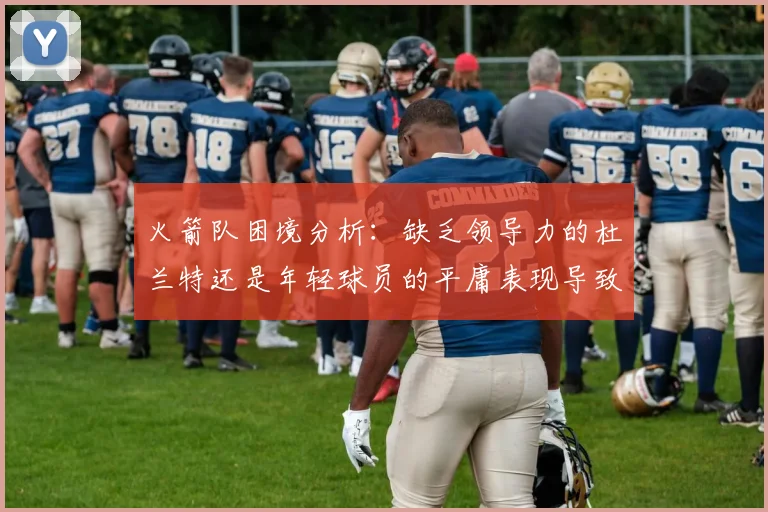 火箭队困境分析：缺乏领导力的杜兰特还是年轻球员的平庸表现导致的问题