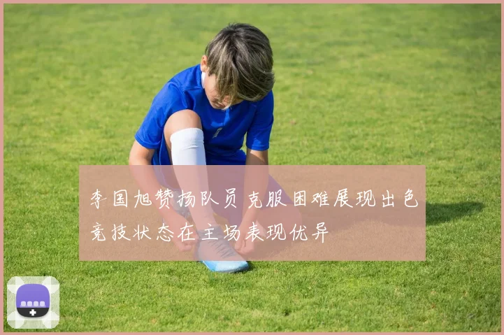 李国旭赞扬队员克服困难展现出色竞技状态在主场表现优异