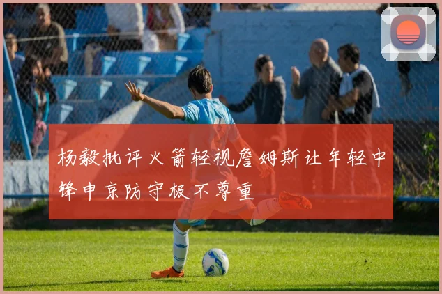 杨毅批评火箭轻视詹姆斯让年轻中锋申京防守极不尊重