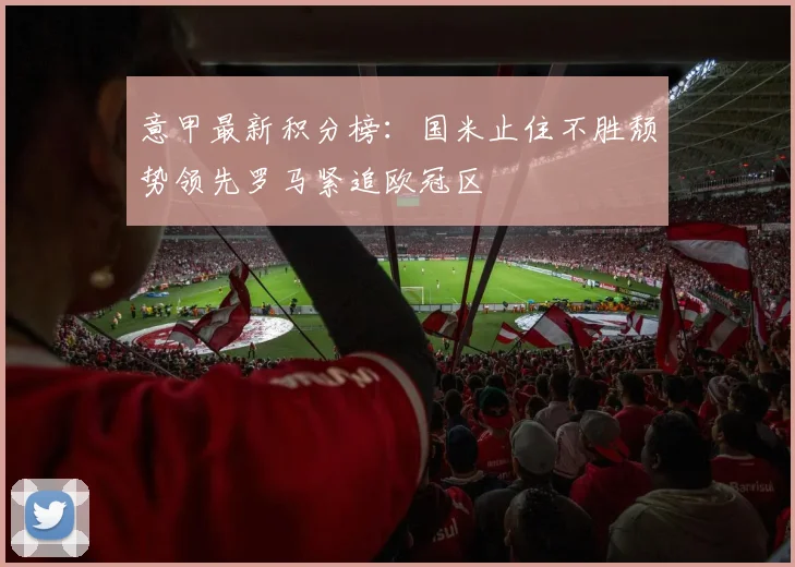 意甲最新积分榜：国米止住不胜颓势领先罗马紧追欧冠区