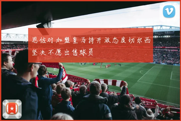 恩佐对加盟皇马持开放态度切尔西坚决不愿出售球员